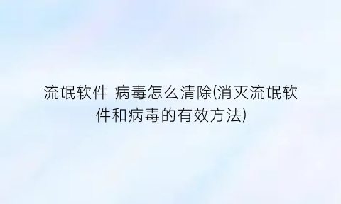 流氓软件病毒怎么清除(消灭流氓软件和病毒的有效方法)